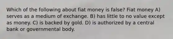 Which of the following about fiat money is false? Fiat money A) serves as a medium of exchange. B) has little to no value except as money. C) is backed by gold. D) is authorized by a central bank or governmental body.