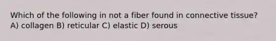 Which of the following in not a fiber found in connective tissue? A) collagen B) reticular C) elastic D) serous