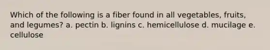 Which of the following is a fiber found in all vegetables, fruits, and legumes? a. pectin b. lignins c. hemicellulose d. mucilage e. cellulose