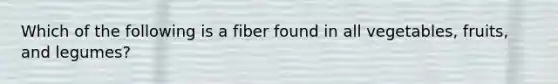 Which of the following is a fiber found in all vegetables, fruits, and legumes?