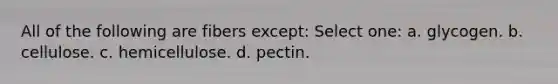 All of the following are fibers except: Select one: a. glycogen. b. cellulose. c. hemicellulose. d. pectin.