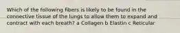 Which of the following fibers is likely to be found in the connective tissue of the lungs to allow them to expand and contract with each breath? a Collagen b Elastin c Reticular