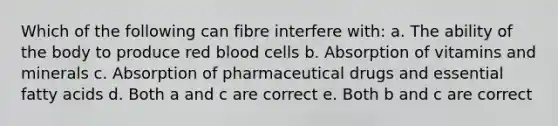 Which of the following can fibre interfere with: a. The ability of the body to produce red blood cells b. Absorption of vitamins and minerals c. Absorption of pharmaceutical drugs and essential fatty acids d. Both a and c are correct e. Both b and c are correct