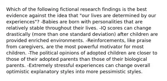 Which of the following fictional research findings is the best evidence against the idea that "our lives are determined by our experiences"? -Babies are born with personalities that are relatively stable throughout their lives. -IQ scores can change drastically (more than one standard deviation) after children are provided enriched environments. -Reinforcements, like praise from caregivers, are the most powerful motivator for most children. -The political opinions of adopted children are closer to those of their adopted parents than those of their biological parents. -Extremely stressful experiences can change overall optimistic explanatory styles into more pessimistic styles.