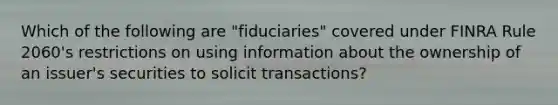 Which of the following are "fiduciaries" covered under FINRA Rule 2060's restrictions on using information about the ownership of an issuer's securities to solicit transactions?