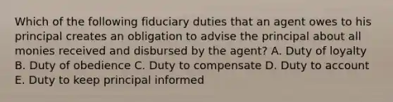 Which of the following fiduciary duties that an agent owes to his principal creates an obligation to advise the principal about all monies received and disbursed by the agent? A. Duty of loyalty B. Duty of obedience C. Duty to compensate D. Duty to account E. Duty to keep principal informed