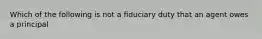 Which of the following is not a fiduciary duty that an agent owes a principal