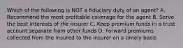 Which of the following is NOT a fiduciary duty of an agent? A. Recommend the most profitable coverage for the agent B. Serve the best interests of the insurer C. Keep premium funds in a trust account separate from other funds D. Forward premiums collected from the insured to the insurer on a timely basis