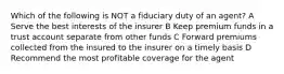 Which of the following is NOT a fiduciary duty of an agent? A Serve the best interests of the insurer B Keep premium funds in a trust account separate from other funds C Forward premiums collected from the insured to the insurer on a timely basis D Recommend the most profitable coverage for the agent