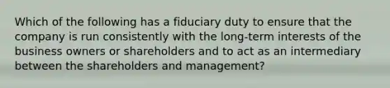 Which of the following has a fiduciary duty to ensure that the company is run consistently with the long-term interests of the business owners or shareholders and to act as an intermediary between the shareholders and management?