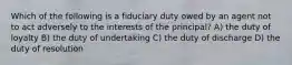 Which of the following is a fiduciary duty owed by an agent not to act adversely to the interests of the principal? A) the duty of loyalty B) the duty of undertaking C) the duty of discharge D) the duty of resolution