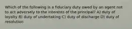 Which of the following is a fiduciary duty owed by an agent not to act adversely to the interests of the principal? A) duty of loyalty B) duty of undertaking C) duty of discharge D) duty of resolution