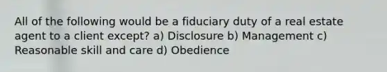 All of the following would be a fiduciary duty of a real estate agent to a client except? a) Disclosure b) Management c) Reasonable skill and care d) Obedience