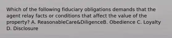 Which of the following fiduciary obligations demands that the agent relay facts or conditions that affect the value of the property? A. ReasonableCare&DiligenceB. Obedience C. Loyalty D. Disclosure