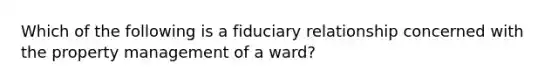 Which of the following is a fiduciary relationship concerned with the property management of a ward?