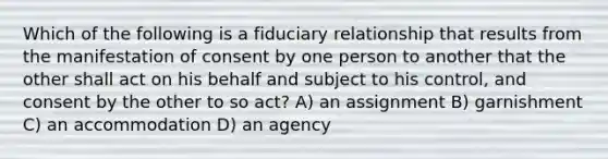 Which of the following is a fiduciary relationship that results from the manifestation of consent by one person to another that the other shall act on his behalf and subject to his control, and consent by the other to so act? A) an assignment B) garnishment C) an accommodation D) an agency