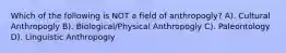 Which of the following is NOT a field of anthropogly? A). Cultural Anthropogly B). Biological/Physical Anthropogly C). Paleontology D). Linguistic Anthropogly