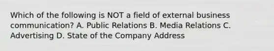 Which of the following is NOT a field of external business communication? A. Public Relations B. Media Relations C. Advertising D. State of the Company Address