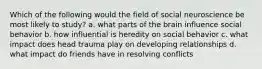 Which of the following would the field of social neuroscience be most likely to study? a. what parts of the brain influence social behavior b. how influential is heredity on social behavior c. what impact does head trauma play on developing relationships d. what impact do friends have in resolving conflicts