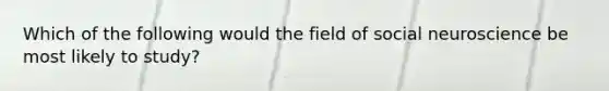 Which of the following would the field of social neuroscience be most likely to study?