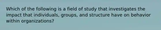 Which of the following is a field of study that investigates the impact that individuals, groups, and structure have on behavior within organizations?