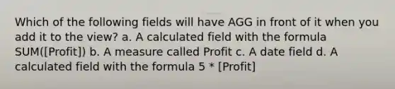 Which of the following fields will have AGG in front of it when you add it to the view? a. A calculated field with the formula SUM([Profit]) b. A measure called Profit c. A date field d. A calculated field with the formula 5 * [Profit]