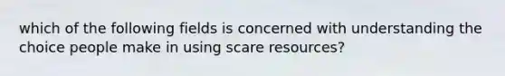 which of the following fields is concerned with understanding the choice people make in using scare resources?