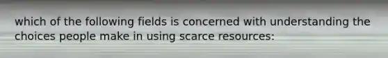 which of the following fields is concerned with understanding the choices people make in using scarce resources: