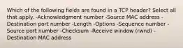 Which of the following fields are found in a TCP header? Select all that apply. -Acknowledgment number -Source MAC address -Destination port number -Length -Options -Sequence number -Source port number -Checksum -Receive window (rwnd) -Destination MAC address