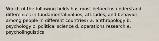 Which of the following fields has most helped us understand differences in fundamental values, attitudes, and behavior among people in different countries? a. anthropology b. psychology c. political science d. operations research e. psycholinguistics