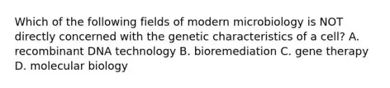 Which of the following fields of modern microbiology is NOT directly concerned with the genetic characteristics of a cell? A. recombinant DNA technology B. bioremediation C. gene therapy D. molecular biology