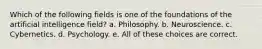 Which of the following fields is one of the foundations of the artificial intelligence field? a. Philosophy. b. Neuroscience. c. Cybernetics. d. Psychology. e. All of these choices are correct.