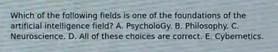 Which of the following fields is one of the foundations of the artificial intelligence field? A. PsycholoGy. B. Philosophy. C. Neuroscience. D. All of these choices are correct. E. Cybernetics.