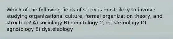 Which of the following fields of study is most likely to involve studying organizational culture, formal organization theory, and structure? A) sociology B) deontology C) epistemology D) agnotology E) dysteleology