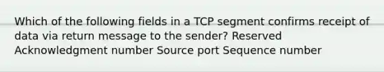 Which of the following fields in a TCP segment confirms receipt of data via return message to the sender? Reserved Acknowledgment number Source port Sequence number