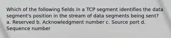 Which of the following fields in a TCP segment identifies the data segment's position in the stream of data segments being sent? a. Reserved b. Acknowledgment number c. Source port d. Sequence number