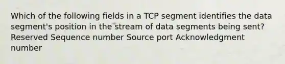 Which of the following fields in a TCP segment identifies the data segment's position in the stream of data segments being sent? Reserved Sequence number Source port Acknowledgment number