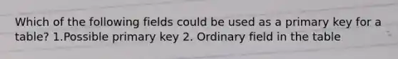 Which of the following fields could be used as a primary key for a table? 1.Possible primary key 2. Ordinary field in the table