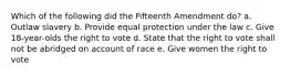 Which of the following did the Fifteenth Amendment do? a. Outlaw slavery b. Provide equal protection under the law c. Give 18-year-olds the right to vote d. State that the right to vote shall not be abridged on account of race e. Give women the right to vote