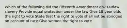 Which of the following did the Fifteenth Amendment do? Outlaw slavery Provide equal protection under the law Give 18-year-olds the right to vote State that the right to vote shall not be abridged on account of race Give women the right to vote