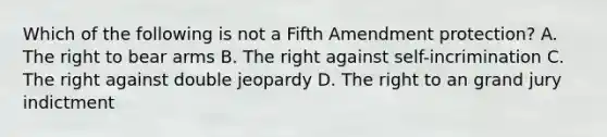 Which of the following is not a Fifth Amendment protection? A. The right to bear arms B. The right against self-incrimination C. The right against double jeopardy D. The right to an grand jury indictment