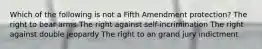 Which of the following is not a Fifth Amendment protection? The right to bear arms The right against self-incrimination The right against double jeopardy The right to an grand jury indictment