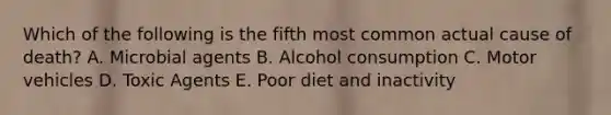 Which of the following is the fifth most common actual cause of death? A. Microbial agents B. Alcohol consumption C. Motor vehicles D. Toxic Agents E. Poor diet and inactivity