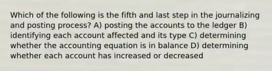 Which of the following is the fifth and last step in the journalizing and posting process? A) posting the accounts to the ledger B) identifying each account affected and its type C) determining whether the accounting equation is in balance D) determining whether each account has increased or decreased