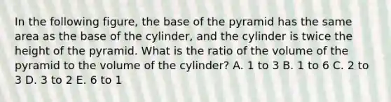 In the following figure, the base of the pyramid has the same area as the base of the cylinder, and the cylinder is twice the height of the pyramid. What is the ratio of the volume of the pyramid to the volume of the cylinder? A. 1 to 3 B. 1 to 6 C. 2 to 3 D. 3 to 2 E. 6 to 1