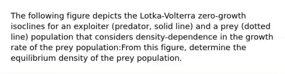 The following figure depicts the Lotka-Volterra zero-growth isoclines for an exploiter (predator, solid line) and a prey (dotted line) population that considers density-dependence in the growth rate of the prey population:From this figure, determine the equilibrium density of the prey population.