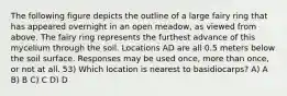 The following figure depicts the outline of a large fairy ring that has appeared overnight in an open meadow, as viewed from above. The fairy ring represents the furthest advance of this mycelium through the soil. Locations AD are all 0.5 meters below the soil surface. Responses may be used once, more than once, or not at all. 53) Which location is nearest to basidiocarps? A) A B) B C) C D) D