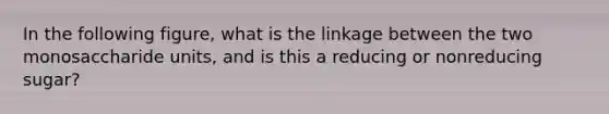 In the following figure, what is the linkage between the two monosaccharide units, and is this a reducing or nonreducing sugar?