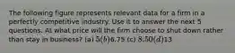 The following figure represents relevant data for a firm in a perfectly competitive industry. Use it to answer the next 5 questions. At what price will the firm choose to shut down rather than stay in business? (a) 5 (b)6.75 (c) 8.50 (d)13