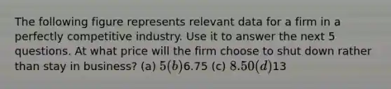 The following figure represents relevant data for a firm in a perfectly competitive industry. Use it to answer the next 5 questions. At what price will the firm choose to shut down rather than stay in business? (a) 5 (b)6.75 (c) 8.50 (d)13